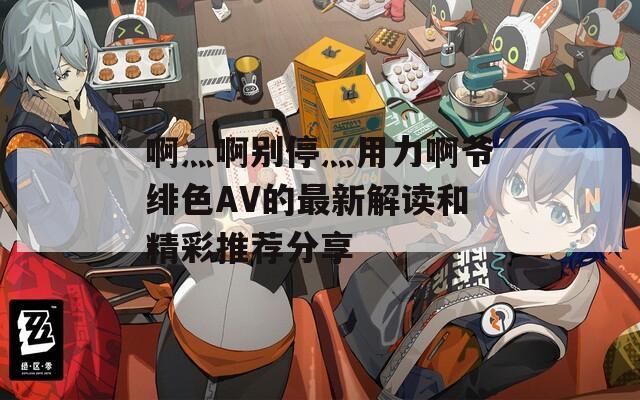 啊灬啊别停灬用力啊爷绯色AV的最新解读和精彩推荐分享