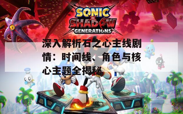 深入解析石之心主线剧情：时间线、角色与核心主题全揭秘