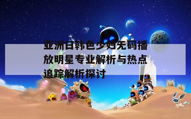 亚洲日韩色少妇无码播放明星专业解析与热点追踪解析探讨