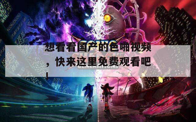 想看看国产的色啪视频，快来这里免费观看吧！
