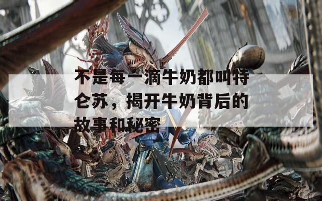 不是每一滴牛奶都叫特仑苏，揭开牛奶背后的故事和秘密