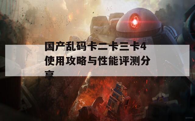 国产乱码卡二卡三卡4使用攻略与性能评测分享