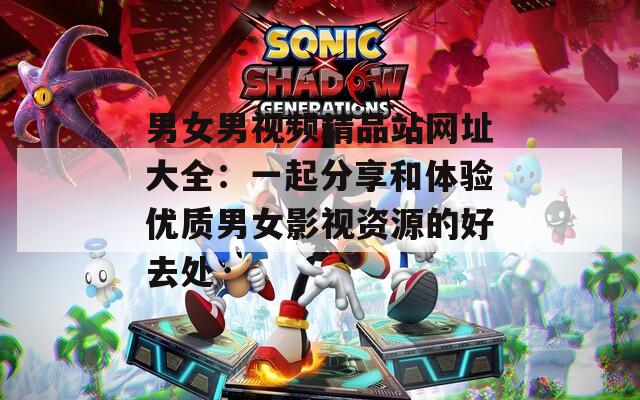 男女男视频精品站网址大全：一起分享和体验优质男女影视资源的好去处