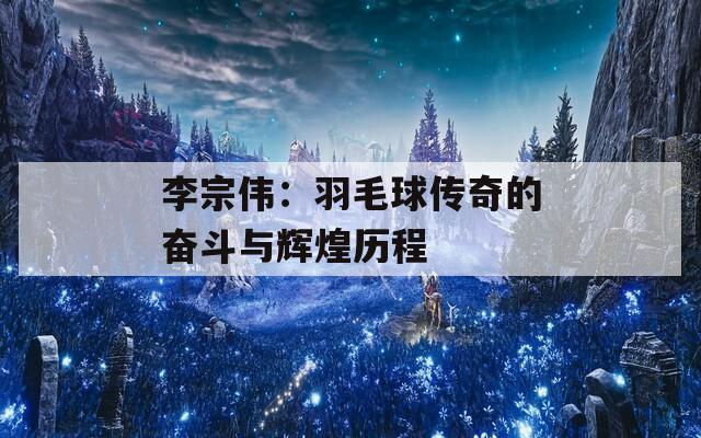 李宗伟：羽毛球传奇的奋斗与辉煌历程