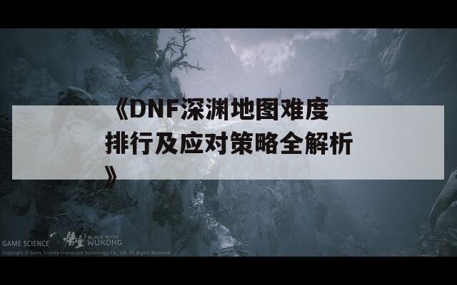 《DNF深渊地图难度排行及应对策略全解析》
