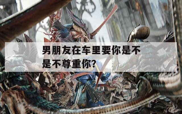 男朋友在车里要你是不是不尊重你？