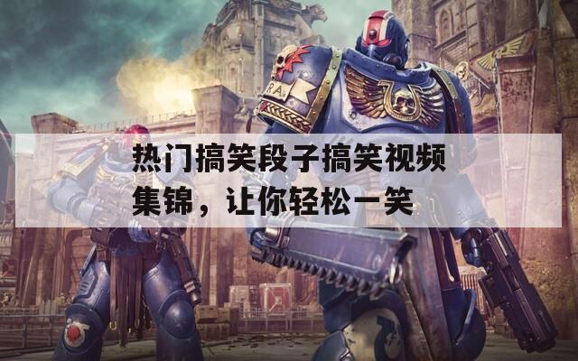 热门搞笑段子搞笑视频集锦，让你轻松一笑