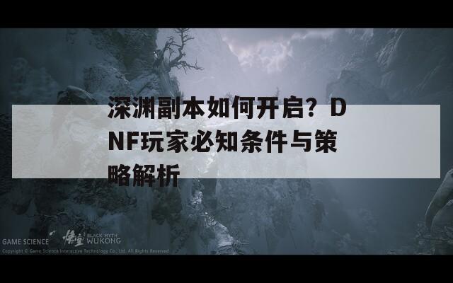 深渊副本如何开启？DNF玩家必知条件与策略解析