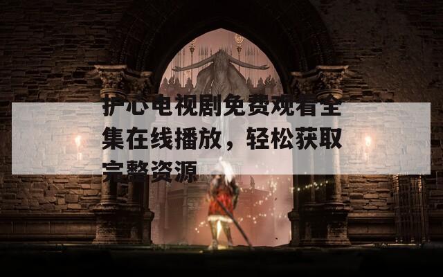 护心电视剧免费观看全集在线播放，轻松获取完整资源