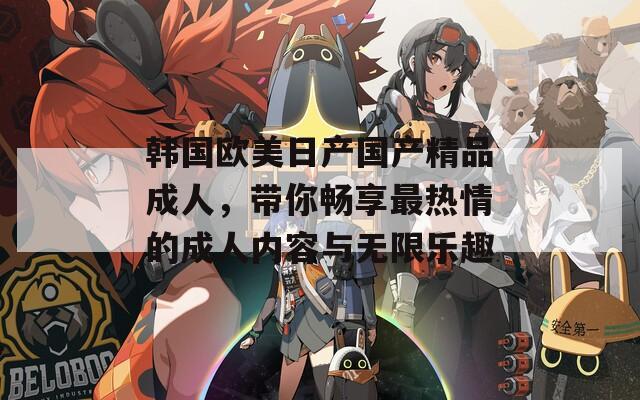 韩国欧美日产国产精品成人，带你畅享最热情的成人内容与无限乐趣