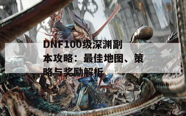 DNF100级深渊副本攻略：最佳地图、策略与奖励解析