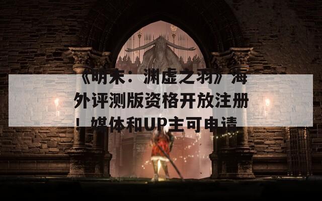 《明末：渊虚之羽》海外评测版资格开放注册！媒体和UP主可申请
