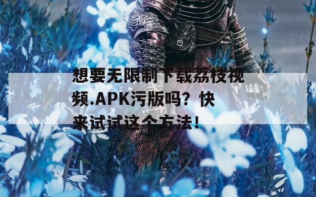想要无限制下载荔枝视频.APK污版吗？快来试试这个方法！