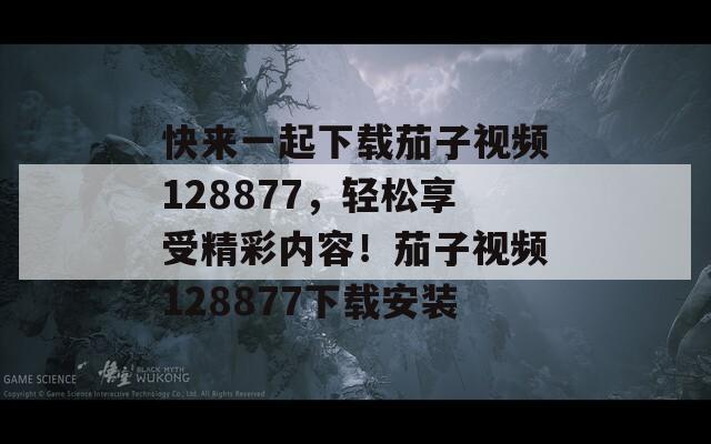 快来一起下载茄子视频128877，轻松享受精彩内容！茄子视频128877下载安装