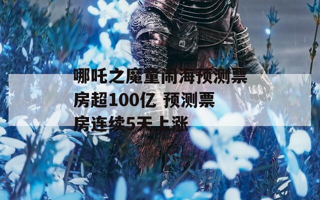 哪吒之魔童闹海预测票房超100亿 预测票房连续5天上涨
