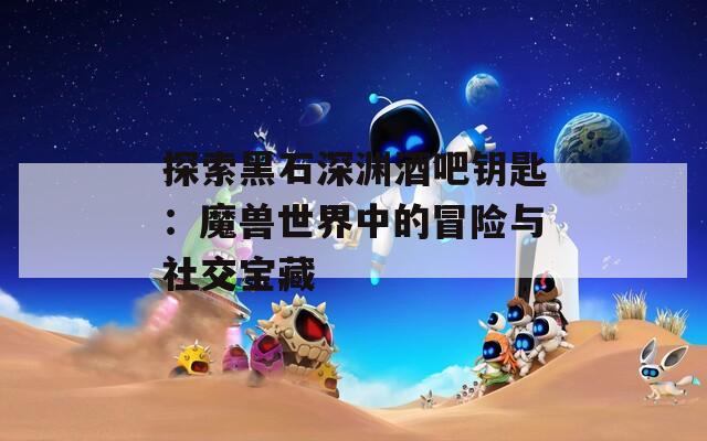 探索黑石深渊酒吧钥匙：魔兽世界中的冒险与社交宝藏