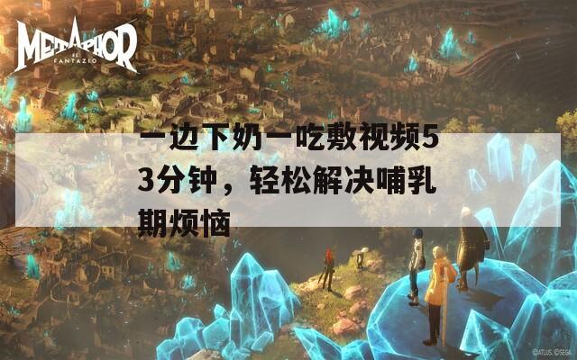 一边下奶一吃敷视频53分钟，轻松解决哺乳期烦恼