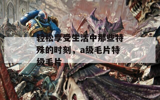 轻松享受生活中那些特殊的时刻，a级毛片特级毛片
