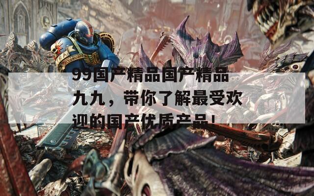 99国产精品国产精品九九，带你了解最受欢迎的国产优质产品！