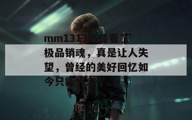 mm1313不能看了极品销魂，真是让人失望，曾经的美好回忆如今只能怀念了。