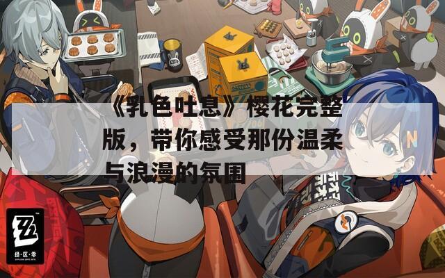 《乳色吐息》樱花完整版，带你感受那份温柔与浪漫的氛围