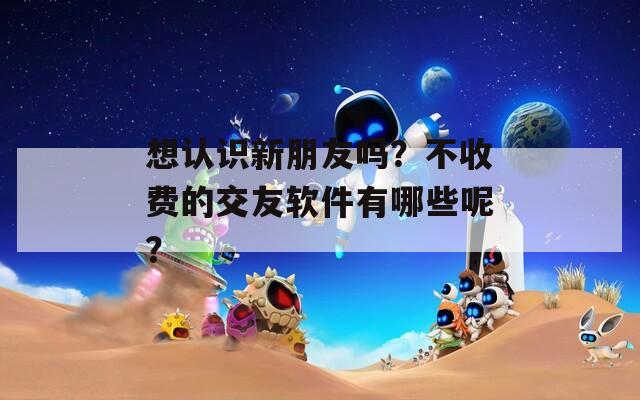 想认识新朋友吗？不收费的交友软件有哪些呢？