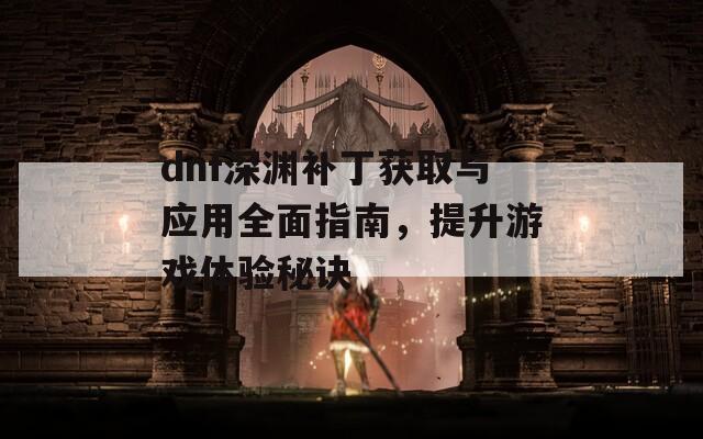 dnf深渊补丁获取与应用全面指南，提升游戏体验秘诀