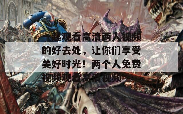 一起观看高清两人视频的好去处，让你们享受美好时光！两个人免费视频观看高清视频