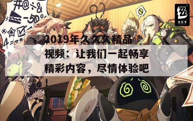 2019年久久久精品视频：让我们一起畅享精彩内容，尽情体验吧！