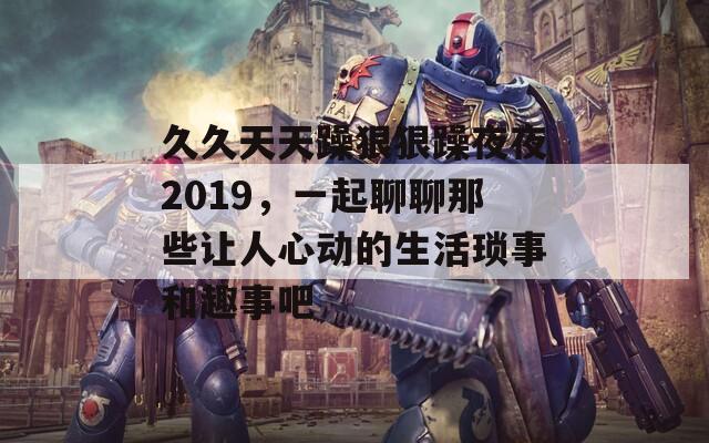 久久天天躁狠狠躁夜夜2019，一起聊聊那些让人心动的生活琐事和趣事吧