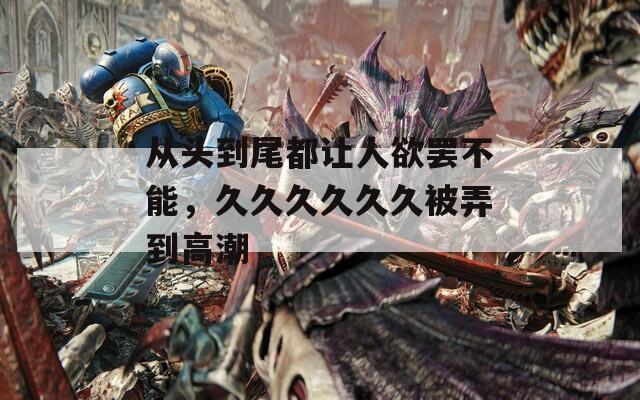 从头到尾都让人欲罢不能，久久久久久久被弄到高潮