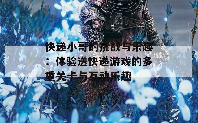 快递小哥的挑战与乐趣：体验送快递游戏的多重关卡与互动乐趣