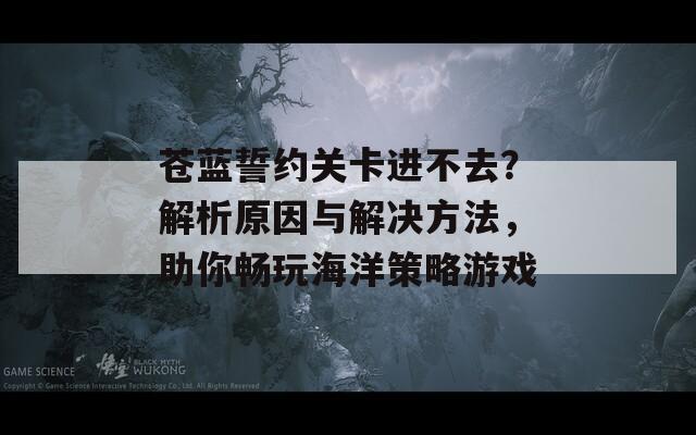 苍蓝誓约关卡进不去？解析原因与解决方法，助你畅玩海洋策略游戏