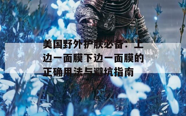 美国野外护肤必备：上边一面膜下边一面膜的正确用法与避坑指南