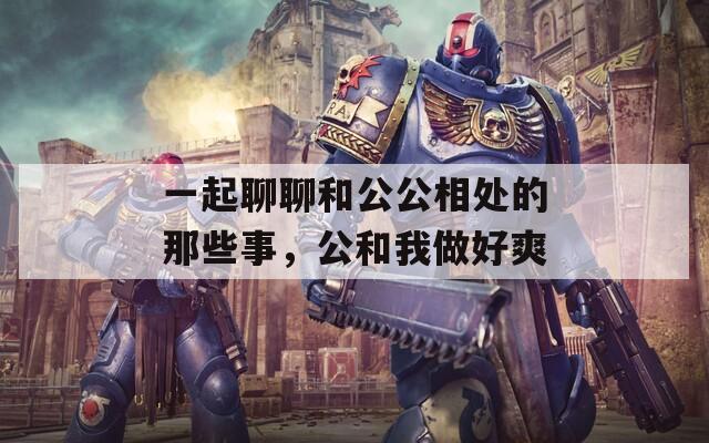 一起聊聊和公公相处的那些事，公和我做好爽