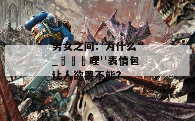 男女之间：为什么''_毀毀勵哩''表情包让人欲罢不能？