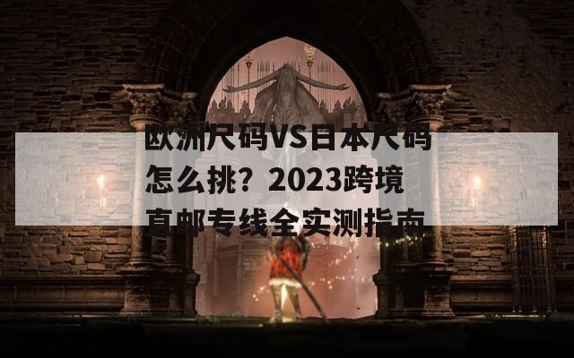 欧洲尺码VS日本尺码怎么挑？2023跨境直邮专线全实测指南