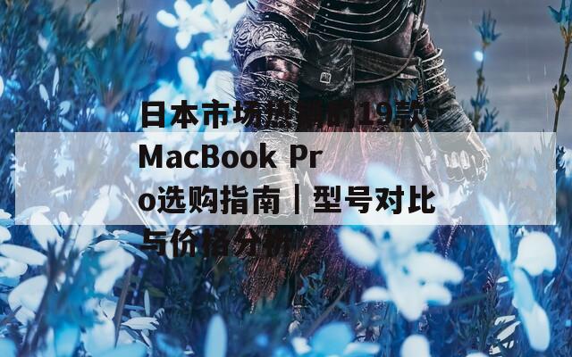 日本市场热销的19款MacBook Pro选购指南｜型号对比与价格分析