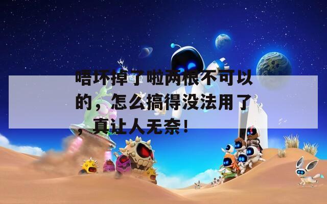 唔坏掉了啦两根不可以的，怎么搞得没法用了，真让人无奈！
