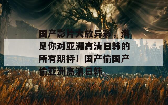 国产影片大放异彩，满足你对亚洲高清日韩的所有期待！国产偷国产偷亚洲高清日韩