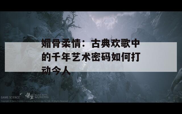 媚骨柔情：古典欢歌中的千年艺术密码如何打动今人