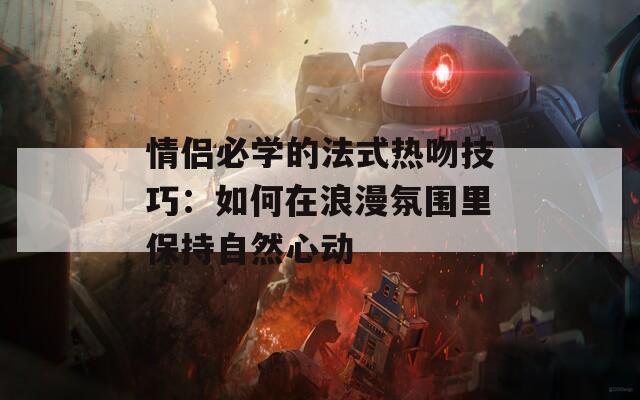 情侣必学的法式热吻技巧：如何在浪漫氛围里保持自然心动