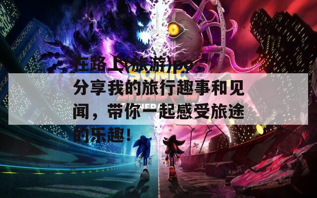 在路上(旅游)po，分享我的旅行趣事和见闻，带你一起感受旅途的乐趣！
