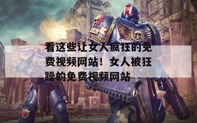 看这些让女人疯狂的免费视频网站！女人被狂躁的免费视频网站