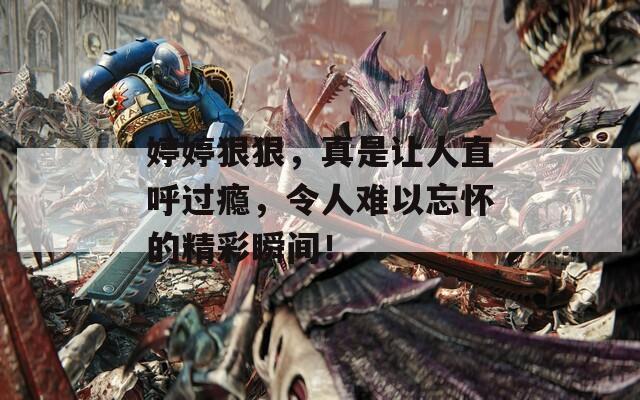 婷婷狠狠，真是让人直呼过瘾，令人难以忘怀的精彩瞬间！