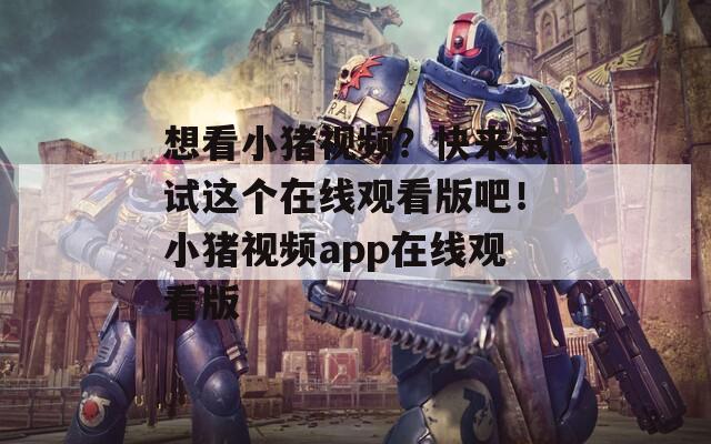 想看小猪视频？快来试试这个在线观看版吧！小猪视频app在线观看版