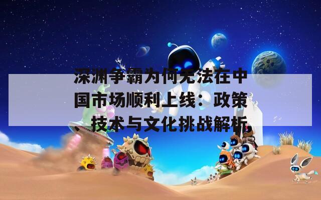深渊争霸为何无法在中国市场顺利上线：政策、技术与文化挑战解析