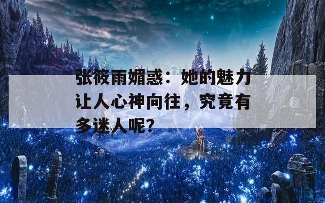 张筱雨媚惑：她的魅力让人心神向往，究竟有多迷人呢？