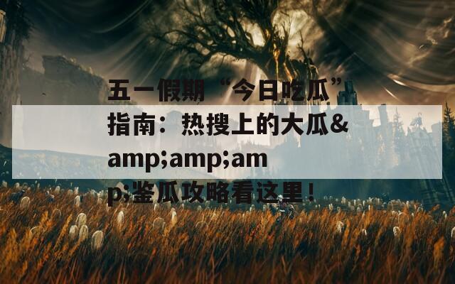 五一假期“今日吃瓜”指南：热搜上的大瓜&amp;amp;鉴瓜攻略看这里！
