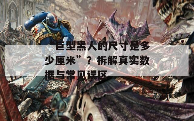 “巨型黑人的尺寸是多少厘米”？拆解真实数据与常见误区